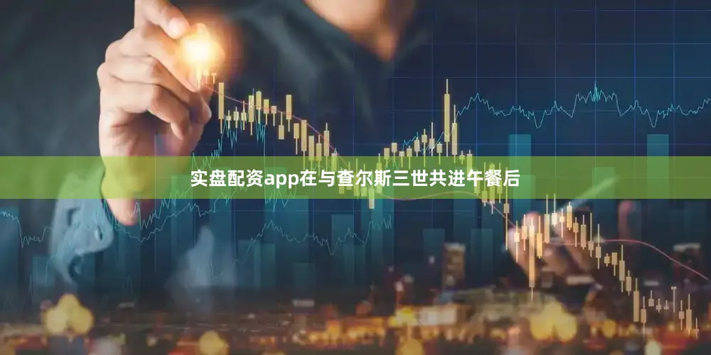 实盘配资app在与查尔斯三世共进午餐后