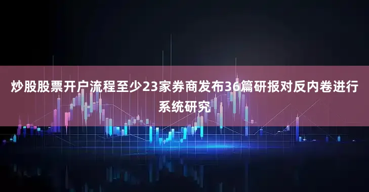 炒股股票开户流程至少23家券商发布36篇研报对反内卷进行系统研究