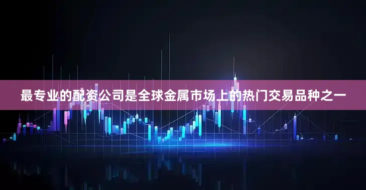 最专业的配资公司是全球金属市场上的热门交易品种之一