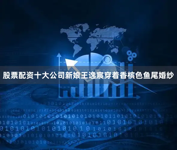 股票配资十大公司新娘王逸宸穿着香槟色鱼尾婚纱