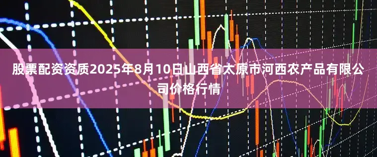 股票配资资质2025年8月10日山西省太原市河西农产品有限公司价格行情