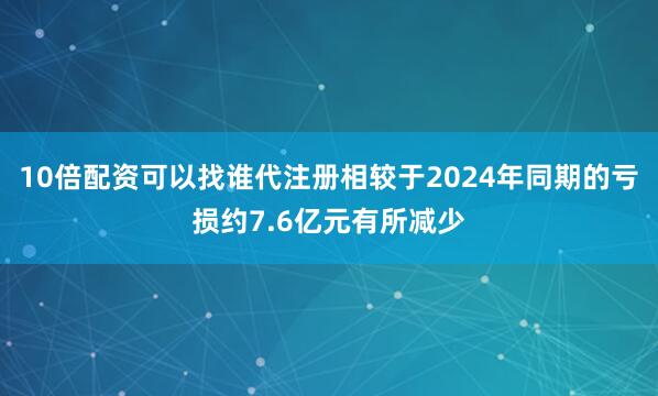 10倍配资可以找谁代注册相较于2024年同期的亏损约7.6亿元有所减少