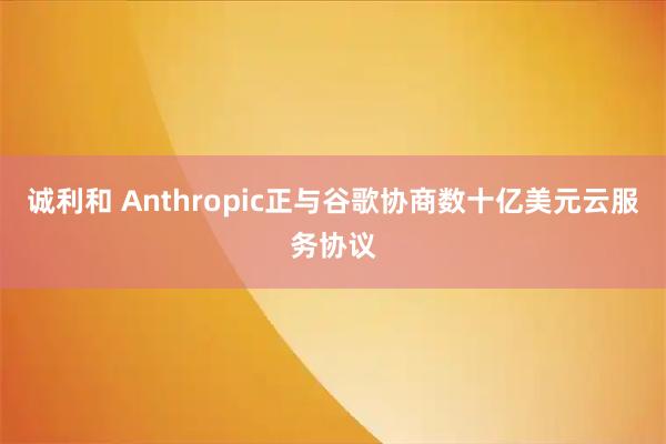 诚利和 Anthropic正与谷歌协商数十亿美元云服务协议