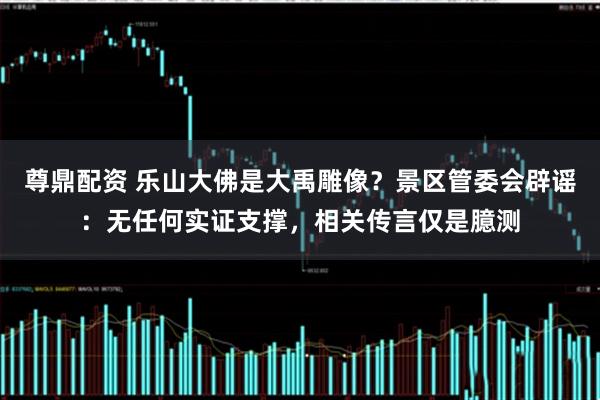 尊鼎配资 乐山大佛是大禹雕像？景区管委会辟谣：无任何实证支撑，相关传言仅是臆测