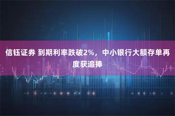 信钰证券 到期利率跌破2%，中小银行大额存单再度获追捧