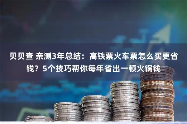 贝贝查 亲测3年总结：高铁票火车票怎么买更省钱？5个技巧帮你每年省出一顿火锅钱