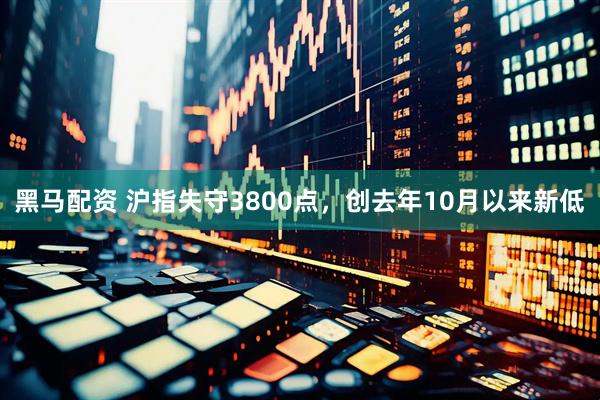 黑马配资 沪指失守3800点，创去年10月以来新低