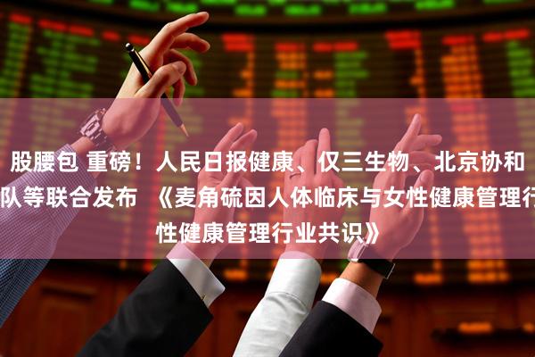 股腰包 重磅！人民日报健康、仅三生物、北京协和马良坤团队等联合发布  《麦角硫因人体临床与女性健康管理行业共识》