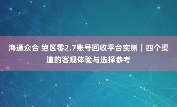 海通众合 绝区零2.7账号回收平台实测｜四个渠道的客观体验与选择参考