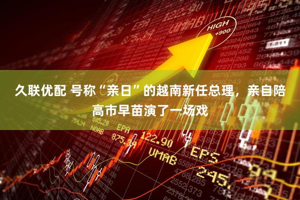 久联优配 号称“亲日”的越南新任总理，亲自陪高市早苗演了一场戏