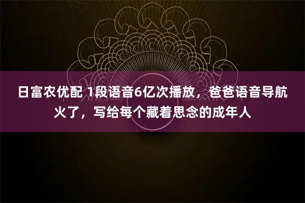 日富农优配 1段语音6亿次播放，爸爸语音导航火了，写给每个藏着思念的成年人