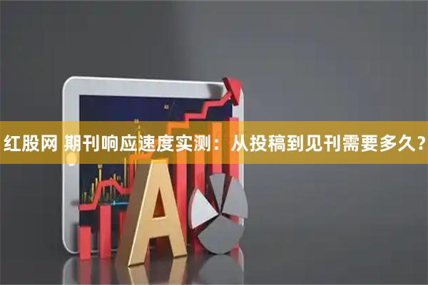 红股网 期刊响应速度实测：从投稿到见刊需要多久？