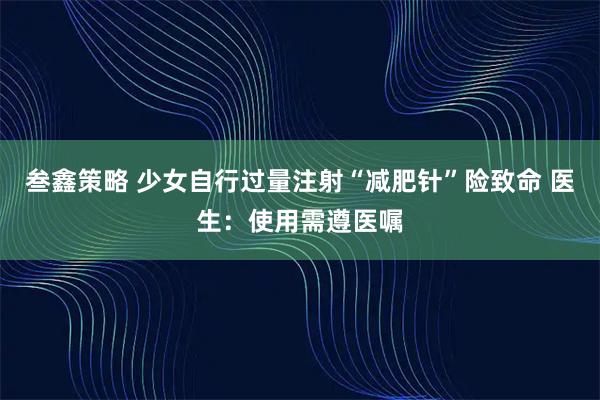 叁鑫策略 少女自行过量注射“减肥针”险致命 医生：使用需遵医嘱