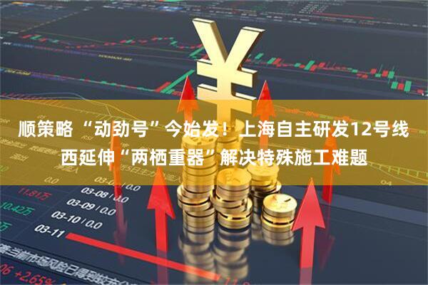 顺策略 “动劲号”今始发！上海自主研发12号线西延伸“两栖重器”解决特殊施工难题