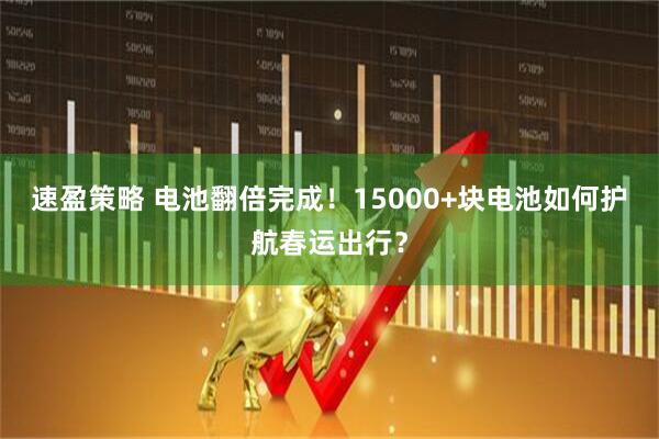 速盈策略 电池翻倍完成！15000+块电池如何护航春运出行？