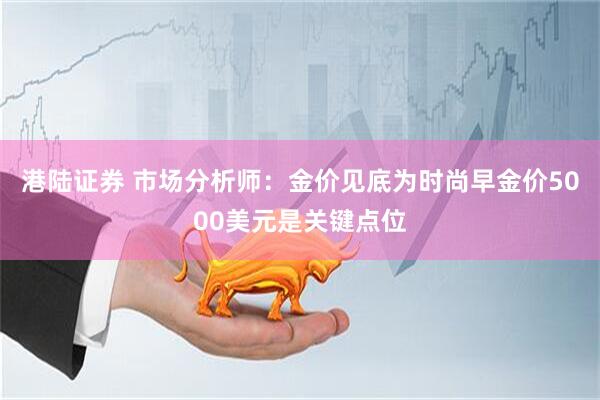 港陆证券 市场分析师：金价见底为时尚早金价5000美元是关键点位