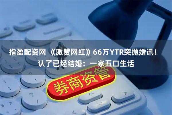 指盈配资网 《激赞网红》66万YTR突抛婚讯！ 认了已经结婚：一家五口生活