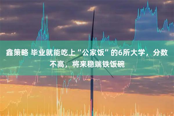 鑫策略 毕业就能吃上“公家饭”的6所大学，分数不高，将来稳端铁饭碗
