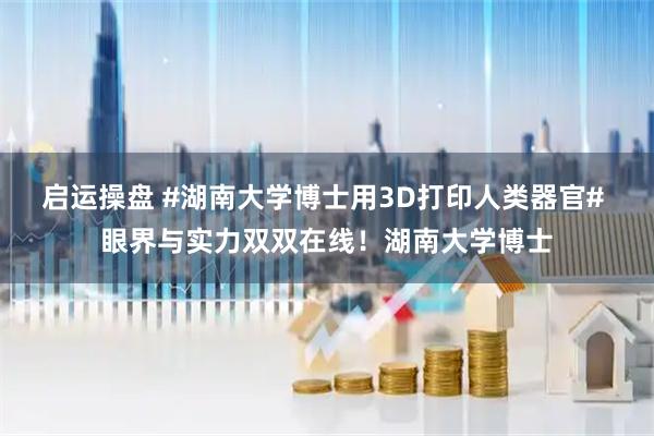 启运操盘 #湖南大学博士用3D打印人类器官# 眼界与实力双双在线！湖南大学博士