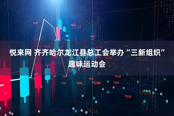 悦来网 齐齐哈尔龙江县总工会举办“三新组织”趣味运动会