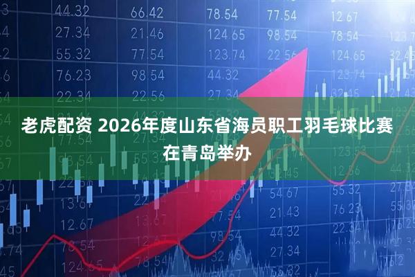老虎配资 2026年度山东省海员职工羽毛球比赛在青岛举办