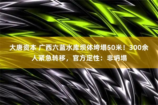 大唐资本 广西六蓝水库坝体垮塌50米!300余人紧急转移,官方定性:非坍塌
