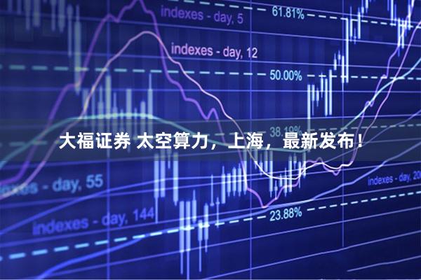 大福证券 太空算力，上海，最新发布！