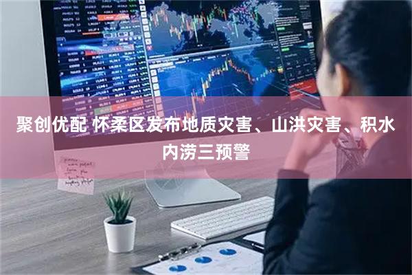 聚创优配 怀柔区发布地质灾害、山洪灾害、积水内涝三预警