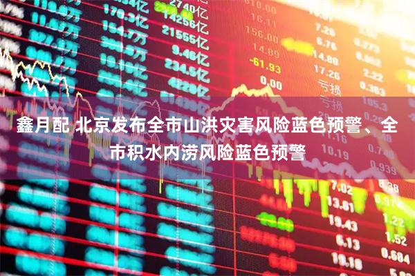 鑫月配 北京发布全市山洪灾害风险蓝色预警、全市积水内涝风险蓝色预警