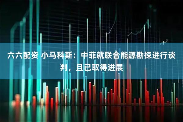 六六配资 小马科斯：中菲就联合能源勘探进行谈判，且已取得进展
