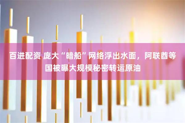 百进配资 庞大“暗船”网络浮出水面，阿联酋等国被曝大规模秘密转运原油