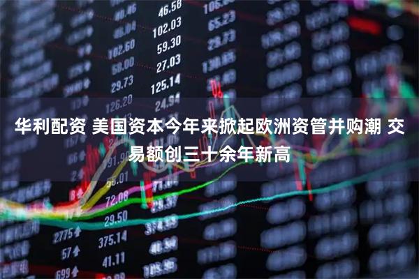 华利配资 美国资本今年来掀起欧洲资管并购潮 交易额创三十余年新高