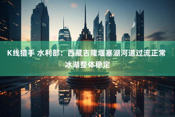 K线猎手 水利部：西藏吉隆堰塞湖河道过流正常 冰湖整体稳定