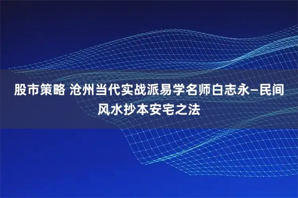 股市策略 沧州当代实战派易学名师白志永—民间风水抄本安宅之法